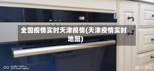 全国疫情实时天津疫情(天津疫情实时地图)